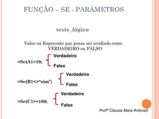 FUNÇÃO – SE - PARÂMETROS

                  teste_lógico

  Valor ou Expressão que possa ser avaliado como
             VERDADEIRO ou FALSO
                 Verdadeiro
=Se(A1=10;
                 Falso
                         Verdadeiro
=Se(B1<>“sim”;
                         Falso

                    Verdadeiro
=Se(C1>=100;
                    Falso
                                      Profª Clausia Mara Antoneli
 