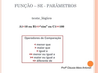 FUNÇÃO – SE - PARÂMETROS

         teste_lógico

 A1=10 ou B1<>“sim” ou C1>=100



    Operadores de Comparação

           < menor que
           > maior que
             = igual a
       <= menor ou igual a
        >= maior ou igual a
          <> diferente de

                               Profª Clausia Mara Antoneli
 