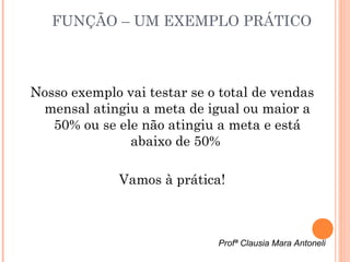 FUNÇÃO – UM EXEMPLO PRÁTICO



Nosso exemplo vai testar se o total de vendas
 mensal atingiu a meta de igual ou maior a
   50% ou se ele não atingiu a meta e está
               abaixo de 50%

              Vamos à prática!



                             Profª Clausia Mara Antoneli
 