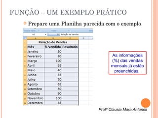 FUNÇÃO – UM EXEMPLO PRÁTICO
      Prepare uma Planilha parecida com o exemplo




                                       As informações
                                       (%) das vendas
                                       mensais já estão
                                        preenchidas.




                                 Profª Clausia Mara Antoneli
 