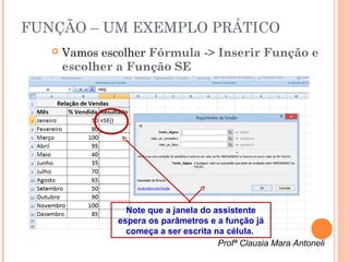 FUNÇÃO – UM EXEMPLO PRÁTICO
      Vamos escolher Fórmula -> Inserir Função e
       escolher a Função SE




                  Note que a janela do assistente
                espera os parâmetros e a função já
                  começa a ser escrita na célula.
                                        Profª Clausia Mara Antoneli
 
