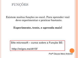 FUNÇÕES


Existem muitas funções no excel. Para aprender você
       deve experimentar e praticar bastante.

      Experimente, tente, e aprenda mais!




    Site microsoft – curso sobre a Função SE:

    http://migre.me/dt15f
                                  Profª Clausia Mara Antoneli
 