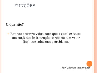 FUNÇÕES



O que são?

   Rotinas desenvolvidas para que o excel execute
     um conjunto de instruções e retorne um valor
            final que soluciona o problema.




                                    Profª Clausia Mara Antoneli
 