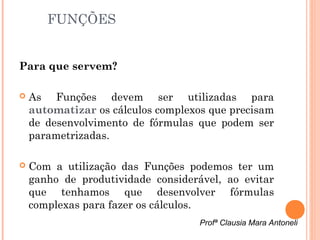 FUNÇÕES


Para que servem?

   As Funções devem ser utilizadas para
    automatizar os cálculos complexos que precisam
    de desenvolvimento de fórmulas que podem ser
    parametrizadas.

   Com a utilização das Funções podemos ter um
    ganho de produtividade considerável, ao evitar
    que tenhamos que desenvolver fórmulas
    complexas para fazer os cálculos.
                                    Profª Clausia Mara Antoneli
 
