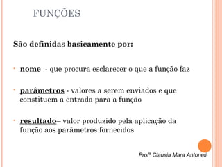 FUNÇÕES


São definidas basicamente por:


•   nome  - que procura esclarecer o que a função faz

•   parâmetros - valores a serem enviados e que
    constituem a entrada para a função

•   resultado– valor produzido pela aplicação da
    função aos parâmetros fornecidos


                                      Profª Clausia Mara Antoneli
 