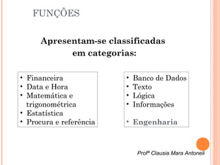 FUNÇÕES

      Apresentam-se classificadas
            em categorias:

• Financeira             •   Banco de Dados
• Data e Hora            •   Texto
• Matemática e           •   Lógica
  trigonométrica         •   Informações
• Estatística
• Procura e referência   • Engenharia



                              Profª Clausia Mara Antoneli
 