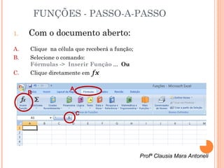 FUNÇÕES - PASSO-A-PASSO

1.   Com o documento aberto:
A.   Clique na célula que receberá a função;
B.   Selecione o comando:
     Fórmulas -> Inserir Função ... Ou
C.   Clique diretamente em fx

                    A
     B


                        C




                                               Profª Clausia Mara Antoneli
 
