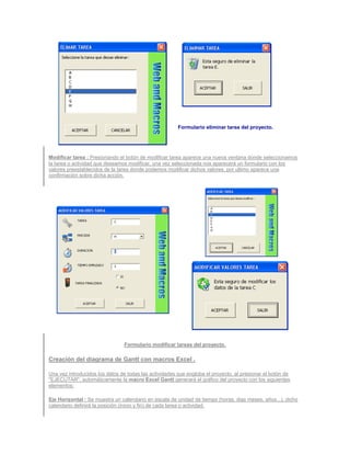 Formulario eliminar tarea del proyecto.




Modificar tarea : Presionando el botón de modificar tarea aparece una nueva ventana donde seleccionamos
la tarea o actividad que deseamos modificar, una vez seleccionada nos aparecerá un formulario con los
valores preestablecidos de la tarea donde podemos modificar dichos valores, por ultimo aparece una
confirmación sobre dicha acción.




                                Formulario modificar tareas del proyecto.

Creación del diagrama de Gantt con macros Excel .

Una vez introducidos los datos de todas las actividades que engloba el proyecto, al presionar el botón de
"EJECUTAR", automáticamente la macro Excel Gantt generará el gráfico del proyecto con los siguientes
elementos:

Eje Horizontal : Se muestra un calendario en escala de unidad de tiempo (horas, dias meses, años...), dicho
calendario definirá la posición (inicio y fin) de cada tarea o actividad.
 