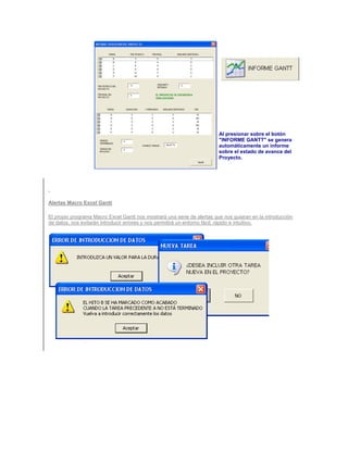 Al presionar sobre el botón
                                                                         "INFORME GANTT" se genera
                                                                         automáticamente un informe
                                                                         sobre el estado de avance del
                                                                         Proyecto.




Alertas Macro Excel Gantt

El propio programa Macro Excel Gantt nos mostrará una serie de alertas que nos guiaran en la introducción
de datos, nos evitarán introducir errores y nos permitirá un entorno fácil, rápido e intuitivo.
 