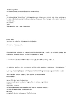 D pie chart, don't need gridlines.
 at you can click the hot spot to get more information about the topic.

 t of each row.
sing [SHIFT+F1] or by selecting "What's This?". Clicking another part of the screen with the Help mouse pointer active will show help abou
hot spot with a solid underline to open a help document about the phrase. Click a hot spot with a dotted underline to open a pop-up wind
logical test is true or false.
e pointer to the edit line.
 n index in a book.
A range of values will often have a label to identify it.




 , speeding up your work.
  mode. You turn them on and off by clicking the Margins button.

until a dotted line forms a box around it.




 row or the column absolute. Following are examples of mixed addresses: $A1,E$15,$C3. $A1 refers to an exact column, A, but leaves the
 ula. The moving border looks a bit like tiny ants marching around the range.


matting. Some examples include: General-1234.4321 Currency-$1,234.43 Accounting - $1234.43




 ymbols are the operators which are used most often in Excel formulas: Addition (+) Subtraction (-) Multiplication (*) and Division (/).

o orientations, or ways of viewing the page. Portrait page orientation is long. Landscape page orientation is wide.

the formula (B3+2)*4, Excel will first add B3+2, then multiply the result by 4.60
x and the Formula Palette.

 rns. You can press CTRL+1 to open the dialog box.
heir row and column headings can be adjusted to get different looks at original data.
creating a PivotTable.
 nts, which is a common point size.
one reading the information in the pop-up window, you can click anywhere to close it.
l will print the range of the worksheet that contains data.
t Print Preview mode.
urce by activating the Protection feature under the Tools menu.
 