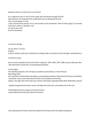 ou lose the password, theres no way to pry it out of Excel.

:G59 identifies a range that starts in cell F3 at the upper left and extends through cell G59.
o create a range reference is to drag-select the range while you are editing the formula.
n order. In Excel, records appear in rows.
hanges if you copy a formula that contains it to a new location on the worksheet. Think of it like saying "in two weeks" - the date will alwa
eet. They can be used to select or identify a row.
 ws the current row as you scroll.
g the left side of the worksheet.




depending on the Excel settings.

ithin a window up, down, or across.
 within the window.
zontal and vertical scroll bars, with three methods for scrolling: Slide a scroll box to move through a worksheet at your own pace. Click ab

licking it once with the mouse.

 numbers. Here are some examples of series that Excel recognizes: 1995, 1996, 1997, 1998, January, February, March, April, Zero, Five, T
You can click the sheet tabs to show their corresponding worksheets.

e used to resize the object.
 le, in a pie chart detailing expenses, the rent figures would be represented as a slice of the pie.
scending or descending order.
d calculate data. It performs mathematical calculations and projections based on data entered. Common spreadsheet uses include analysi
and expense statements. Some come with Excel and others are available commercially.
peration in progress. The right side of the status bar contains information regarding CAPS LOCK, NUM LOCK, and AutoCalculate.

 y calculates subtotal and grand total values, inserts and labels the total rows, and outlines the list for you.

 Pivot Table Field dialog box lets you adjust summary functions.
 r of the arguments determines how Excel solves the function.




ou can do this by selecting the Formulas check box located on the View card of the options dialog box.
 