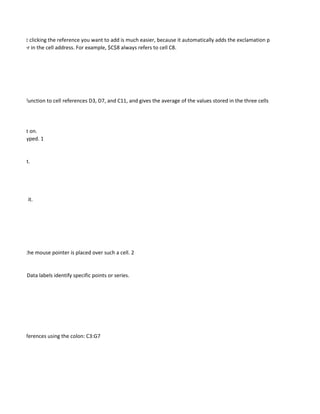 erences, but clicking the reference you want to add is much easier, because it automatically adds the exclamation point.
ach character in the cell address. For example, $C$8 always refers to cell C8.




he average function to cell references D3, D7, and C11, and gives the average of the values stored in the three cells specified in the argum




 o perform it on.
letters are typed. 1


e current list.




e and name it.




ewed when the mouse pointer is placed over such a cell. 2


 categories. Data labels identify specific points or series.




 of range references using the colon: C3:G7
 