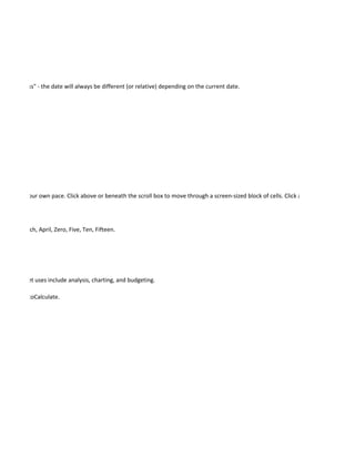 in two weeks" - the date will always be different (or relative) depending on the current date.




rksheet at your own pace. Click above or beneath the scroll box to move through a screen-sized block of cells. Click a scroll arrow to move




bruary, March, April, Zero, Five, Ten, Fifteen.




 spreadsheet uses include analysis, charting, and budgeting.

OCK, and AutoCalculate.
 