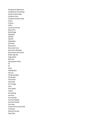 Comparison Operators
Conditional Formatting
Contents And Index
Contents Card
Context-sensitive Help
Count
Criteria
CTRL+`
Currency Format
Data Form
Data Range
Database
Default
DELETE
Dialog Box
Dimmed
Document
Document Icon
Document Window
Documents Command
Dollar Sign ($)
Drag-select
Edit Line
Exclamation Point
F4
F4
Field
Field Button
File List
Fill By Example
Fill Handle
Fill Pointer
Find Card
Fit To Page
Font
Font Styles
Footer
Formatting
Formula
Formula Bar
Formula Palette
Formula Palette
Formulas
Freeze Panes Command
Functions
General Format
Goal Seek
 