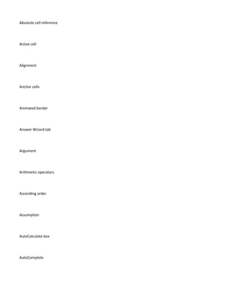 Absolute cell reference




Active cell




Alignment




Anchor cells




Animated border




Answer Wizard tab




Argument




Arithmetic operators




Ascending order




Assumption




AutoCalculate box




AutoComplete
 