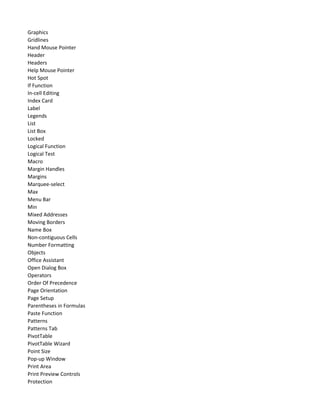 Graphics
Gridlines
Hand Mouse Pointer
Header
Headers
Help Mouse Pointer
Hot Spot
If Function
In-cell Editing
Index Card
Label
Legends
List
List Box
Locked
Logical Function
Logical Test
Macro
Margin Handles
Margins
Marquee-select
Max
Menu Bar
Min
Mixed Addresses
Moving Borders
Name Box
Non-contiguous Cells
Number Formatting
Objects
Office Assistant
Open Dialog Box
Operators
Order Of Precedence
Page Orientation
Page Setup
Parentheses in Formulas
Paste Function
Patterns
Patterns Tab
PivotTable
PivotTable Wizard
Point Size
Pop-up Window
Print Area
Print Preview Controls
Protection
 