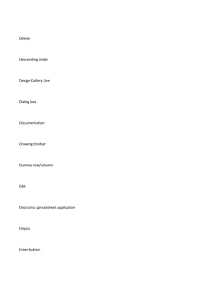 Delete




Descending order




Design Gallery Live




Dialog box




Documentation




Drawing toolbar




Dummy row/column




Edit




Electronic spreadsheet application




Ellipsis




Enter button
 