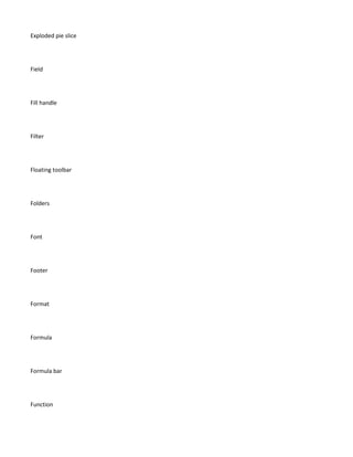 Exploded pie slice




Field




Fill handle




Filter




Floating toolbar




Folders




Font




Footer




Format




Formula




Formula bar




Function
 