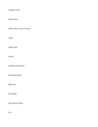 Programs menu




Radio button




RAM (random access memory)




Range




Range name




Record




Relative cell reference




Reviewing toolbar




Right-click




Row height




Row selector button




Run
 