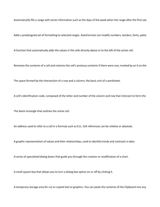 Automatically fills a range with series information such as the days of the week when the range after the first value is select-e




Adds a predesigned set of formatting to selected ranges. AutoFormats can modify numbers, borders, fonts, patterns, alignme




A function that automatically adds the values in the cells directly above or to the left of the active cell.




Removes the contents of a cell and restores the cell's previous contents if there were any; marked by an X on the Formula ba




The space formed by the intersection of a row and a column; the basic unit of a worksheet.




A cell's identification code, composed of the letter and number of the column and row that intersect to form the cell (for exa




The black rectangle that outlines the active cell.




An address used to refer to a cell in a formula such as E11. Cell references can be relative or absolute.




A graphic representation of values and their relationships, used to identify trends and contrasts in data.




A series of specialized dialog boxes that guide you through the creation or modification of a chart.




A small square box that allows you to turn a dialog box option on or off by clicking it.




A temporary storage area for cut or copied text or graphics. You can paste the contents of the Clipboard into any cell, worksh
 