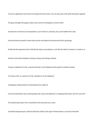 To quit an application and remove its window from the screen. You can also close a file while leaving the application open. Th




The gray rectangle that appears above each column and displays its column letter.




An electronic note that can be attached to a cell. Similar to a text box, but can be hidden from view.




A formula that has specific criteria that must be met before the formula will finish calculating.




A Help tab that organizes Excel's help files by topics and subtopics, much like the table of contents in a book or an outline.




Contains commands relating to resizing, moving, and closing a window.




To place a duplicate of a file, or portion thereof, on the Clipboard to be pasted in another location.




To remove a file, or a portion of a file, and place it on the Clipboard.




A dialog box used by Excel for entering data into a data list.




A series of worksheet rows containing data, like names and addresses or shipping information, the first row of the list contain




The selected data taken from a worksheet and converted into a chart.




A standard imposed upon a data list field that verifies if the type of entered data is correct for that field
 