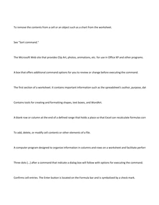 To remove the contents from a cell or an object such as a chart from the worksheet.




See "Sort command."




The Microsoft Web site that provides Clip Art, photos, animations, etc. for use in Office XP and other programs.




A box that offers additional command options for you to review or change before executing the command.




The first section of a worksheet. It contains important information such as the spreadsheet's author, purpose, date of creatio




Contains tools for creating and formatting shapes, text boxes, and WordArt.




A blank row or column at the end of a defined range that holds a place so that Excel can recalculate formulas correctly if a ne




To add, delete, or modify cell contents or other elements of a file.




A computer program designed to organize information in columns and rows on a worksheet and facilitate performing rapid a




Three dots (...) after a command that indicate a dialog box will follow with options for executing the command.




Confirms cell entries. The Enter button is located on the Formula bar and is symbolized by a check mark.
 