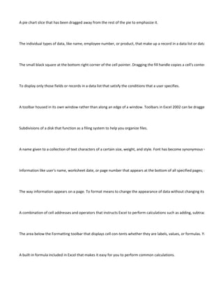 A pie chart slice that has been dragged away from the rest of the pie to emphasize it.




The individual types of data, like name, employee number, or product, that make up a record in a data list or database.




The small black square at the bottom right corner of the cell pointer. Dragging the fill handle copies a cell's contents to adjace




To display only those fields or records in a data list that satisfy the conditions that a user specifies.




A toolbar housed in its own window rather than along an edge of a window. Toolbars in Excel 2002 can be dragged to a floati




Subdivisions of a disk that function as a filing system to help you organize files.




A name given to a collection of text characters of a certain size, weight, and style. Font has become synonymous with typefac




Information like user's name, worksheet date, or page number that appears at the bottom of all specified pages; see "header




The way information appears on a page. To format means to change the appearance of data without changing its content.




A combination of cell addresses and operators that instructs Excel to perform calculations such as adding, subtracting, multip




The area below the Formatting toolbar that displays cell con-tents whether they are labels, values, or formulas. You may ente




A built-in formula included in Excel that makes it easy for you to perform common calculations.
 