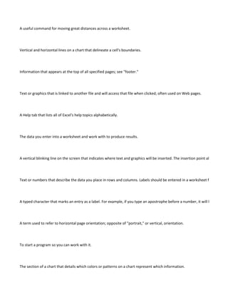 A useful command for moving great distances across a worksheet.




Vertical and horizontal lines on a chart that delineate a cell's boundaries.




Information that appears at the top of all specified pages; see "footer."




Text or graphics that is linked to another file and will access that file when clicked; often used on Web pages.




A Help tab that lists all of Excel's help topics alphabetically.




The data you enter into a worksheet and work with to produce results.




A vertical blinking line on the screen that indicates where text and graphics will be inserted. The insertion point also indicates




Text or numbers that describe the data you place in rows and columns. Labels should be entered in a worksheet first to defin




A typed character that marks an entry as a label. For example, if you type an apostrophe before a number, it will be treated a




A term used to refer to horizontal page orientation; opposite of "portrait," or vertical, orientation.




To start a program so you can work with it.




The section of a chart that details which colors or patterns on a chart represent which information.
 