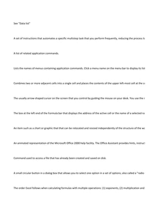 See "Data list"




A set of instructions that automates a specific multistep task that you perform frequently, reducing the process to one comm




A list of related application commands.




Lists the names of menus containing application commands. Click a menu name on the menu bar to display its list of comman




Combines two or more adjacent cells into a single cell and places the contents of the upper left-most cell at the center of the




The usually arrow-shaped cursor on the screen that you control by guiding the mouse on your desk. You use the mouse point




The box at the left end of the Formula bar that displays the address of the active cell or the name of a selected range that has




An item such as a chart or graphic that that can be relocated and resized independently of the structure of the worksheet.




An animated representation of the Microsoft Office 2000 help facility. The Office Assistant provides hints, instructions, and a




Command used to access a file that has already been created and saved on disk.




A small circular button in a dialog box that allows you to select one option in a set of options; also called a "radio button."




The order Excel follows when calculating formulas with multiple operations: (1) exponents, (2) multiplication and division from
 