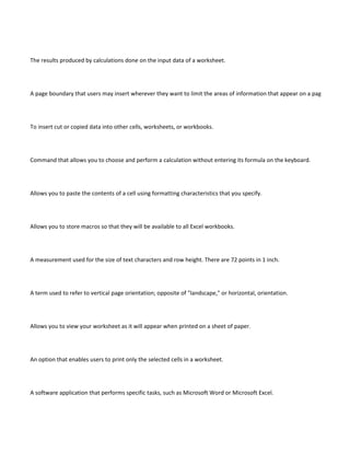 The results produced by calculations done on the input data of a worksheet.




A page boundary that users may insert wherever they want to limit the areas of information that appear on a page.




To insert cut or copied data into other cells, worksheets, or workbooks.




Command that allows you to choose and perform a calculation without entering its formula on the keyboard.




Allows you to paste the contents of a cell using formatting characteristics that you specify.




Allows you to store macros so that they will be available to all Excel workbooks.




A measurement used for the size of text characters and row height. There are 72 points in 1 inch.




A term used to refer to vertical page orientation; opposite of "landscape," or horizontal, orientation.




Allows you to view your worksheet as it will appear when printed on a sheet of paper.




An option that enables users to print only the selected cells in a worksheet.




A software application that performs specific tasks, such as Microsoft Word or Microsoft Excel.
 