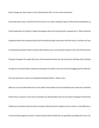 Stores changes you have made to a file maintaining the file's current name and location.




Command used to save a new file for the first time or to create a duplicate copy of a file that has already been saved.




A brief explanation of a button or object that appears when the mouse pointer is paused over it. Other ScreenTips are access




A graphical device for moving vertically and horizontally through a document with the mouse. Scroll bars are located along th




A small gray box located inside a scroll bar that indicates your current position relative to the rest of the document window. Y




The gray rectangle in the upper-left corner of the worksheet where the row and column headings meet. Clicking the Select Al




A range of incremental labels created by entering the first label in the series and then dragging the fill handle the number of c




The term Excel uses to refer to an individual worksheet (Sheet 1, Sheet 2, etc.).




Allow you to access Sheet tabs that are not visible in the window. An Excel workbook opens with only 3 worksheets, but you




Small circles or squares on the corners and sides of a selected object that can be used for changing its dimensions.




Enables you to perform external actions on types of data that Excel recognizes such as names, e-mail addresses, and Web add




A command that organize records in a data list by the field or fields that are specified; ascending order sorts a list from lowes
 