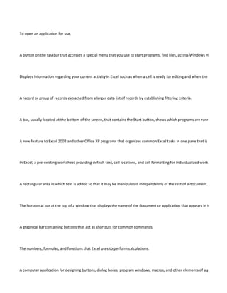To open an application for use.




A button on the taskbar that accesses a special menu that you use to start programs, find files, access Windows Help and mo




Displays information regarding your current activity in Excel such as when a cell is ready for editing and when the Number Loc




A record or group of records extracted from a larger data list of records by establishing filtering criteria.




A bar, usually located at the bottom of the screen, that contains the Start button, shows which programs are running by displ




A new feature to Excel 2002 and other Office XP programs that organizes common Excel tasks in one pane that is convenient




In Excel, a pre-existing worksheet providing default text, cell locations, and cell formatting for individualized worksheets to be




A rectangular area in which text is added so that it may be manipulated independently of the rest of a document.




The horizontal bar at the top of a window that displays the name of the document or application that appears in the window.




A graphical bar containing buttons that act as shortcuts for common commands.




The numbers, formulas, and functions that Excel uses to perform calculations.




A computer application for designing buttons, dialog boxes, program windows, macros, and other elements of a graphical pro
 