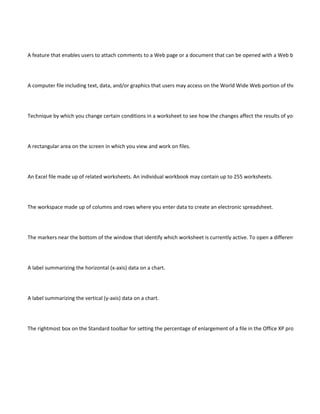 A feature that enables users to attach comments to a Web page or a document that can be opened with a Web browser.




A computer file including text, data, and/or graphics that users may access on the World Wide Web portion of the Internet.




Technique by which you change certain conditions in a worksheet to see how the changes affect the results of your spread-sh




A rectangular area on the screen in which you view and work on files.




An Excel file made up of related worksheets. An individual workbook may contain up to 255 worksheets.




The workspace made up of columns and rows where you enter data to create an electronic spreadsheet.




The markers near the bottom of the window that identify which worksheet is currently active. To open a different worksheet




A label summarizing the horizontal (x-axis) data on a chart.




A label summarizing the vertical (y-axis) data on a chart.




The rightmost box on the Standard toolbar for setting the percentage of enlargement of a file in the Office XP pro-grams; Exc
 