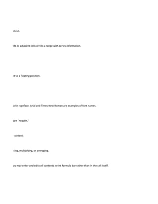 a list or database.




cell's contents to adjacent cells or fills a range with series information.




 n be dragged to a floating position.




 nonymous with typeface. Arial and Times New Roman are examples of font names.




fied pages; see "header."




changing its content.




ding, subtracting, multiplying, or averaging.




 formulas. You may enter and edit cell contents in the formula bar rather than in the cell itself.
 