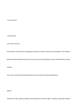 e process to one command.




isplay its list of commands.




cell at the center of the new cell.




ou use the mouse pointer to select items, drag objects, choose commands, and start or exit programs. The shape of the mouse pointer ca




selected range that has been defined and named. You can also use the drop-down arrow in the Name Box to select a named range.




re of the worksheet.




ints, instructions, and a convenient interface between the user and Excel's various help features.




ed a "radio button."




lication and division from left to right, (3) addition and subtraction from left to right. In addition, operations inside parentheses are calcula
 