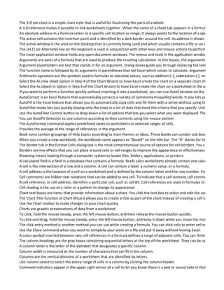The 3-D pie chart is a simple chart style that is useful for illustrating the parts of a whole.
A 3-D reference makes it possible to link worksheets together. When the name of a sheet tab appears in a formula followed b
An absolute address in a formula refers to a specific cell location or range. It always points to the location of a specific cell, ev
The active cell contains the insertion point and is identified by a dark border around the cell. Its address is shown in the formu
The active window is the area on the Desktop that is currently being used and which usually contains a file or an application.
The [ALT] (or Alternate) key on the keyboard is used in conjunction with other keys and mouse actions to perform various com
The Excel application window holds any open document windows. The menus and tools in the application window vary depen
Arguments are parts of a formula that are used to produce the resulting calculation. In this lesson, the arguments are logical t
Argument placeholders are text that stands in for an argument. Dialog boxes guide you through replacing the text.
The function name is followed by its arguments in parentheses that tell Excel which values to calculate. Arguments can be qu
Arithmetic operators are the symbols used in formulas to calculate values, such as addition (+), subtraction (-), multiplication
Select the As new sheet option in Step 4 of the Chart Wizard to have Excel create the chart on a separate chart sheet in the w
Select the As object in option in Step 4 of the Chart Wizard to have Excel create the chart on a worksheet in the workbook.
If you want to perform a function quickly without inserting it into a worksheet, you can use AutoCalculate on the status bar. S
AutoCorrect is an Excel feature that automatically corrects a variety of commonly misspelled words. It also lets you create "sh
AutoFill is the Excel feature that allows you to automatically copy cells and fill them with a series without using Copy.
AutoFilter mode lets you quickly display only the rows in a list of data that meet the criteria that you specify. Unlike data form
Use the AutoFilter Control button to drop down a list of options that lets you select what you want displayed. The arrow indic
You use AutoFit Selection to size columns according to their contents using the mouse pointer.
The AutoFormat command applies predefined styles to worksheets or selected ranges of cells.
Provides the average of the range of references in the argument.
Book icons contain groupings of Help topics according to main themes or ideas. These books can contain sub-books as well as
When you create a new workbook, the workbook name appears as "Book#" on the title bar. The "#" stands for the number o
The Border tab in the Format Cells dialog box is the most comprehensive source of options for cell borders. You can press CTR
Borders are line effects that you can place around cells or cell ranges to improve the appearance or effectiveness of your wor
Browsing means looking through a computer system to locate files, folders, applications, or printers.
A calculated field is a field in a database that contains a formula. Brads sales worksheets already contain one calculated field,
A cell is the intersection of a row and a column. A cell can contain a label, a numeric value, or a formula.
A cell address is the location of a cell on a worksheet and is defined by the column letter and the row number. For example, c
Cell comments are hidden text notations that can be added to any cell. To indicate that a cell contains cell comments, Excel p
A cell reference, or cell address, identifies a particular cell, such as cell B5. Cell references are used in formulas to indicate wh
Cell shading is the use of a color or a pattern to change its appearance.
Chart text boxes are items that provide information about a chart. You click the text box to select and edit the contents. A ch
The Chart Title function of Chart Wizard allows you to create a title as part of the chart instead of creating a cell label for it on
Use the Chart toolbar to make changes to your chart quickly.
Charts are graphic presentations of data from a worksheet.
To click, hold the mouse steady, press the left mouse button, and then release the mouse button quickly.
To click-and-drag, hold the mouse steady, press the left mouse button, and keep it down while you move the mouse on the m
The click-entry method is another method you can use while creating a formula. You can click cells to enter cell references ins
Use the Close command when you want to complete your work on a file and put it away without leaving Excel.
A colon symbol inserted between two cell references in a formula defines a range of adjacent cells. You can think of it as mea
The column headings are the gray boxes containing sequential letters at the top of the worksheet. They can be used to select
A column letter is the letter of the alphabet that designates a specific column.
Column width is measured as the number of characters that can fit in the column.
Columns are the vertical divisions of a worksheet that are identified by letters.
Use column-select to select the entire range of cells in a column by clicking the column header.
Comment indicators appear in the upper right corner of a cell to let you know there is a text or sound note in that cell.
 