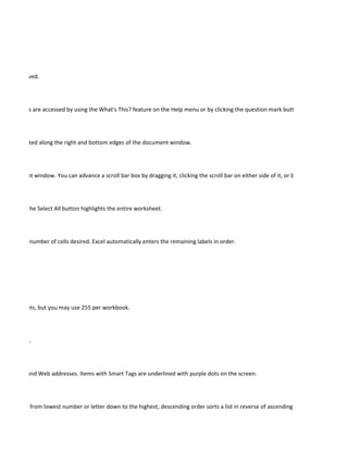 ady been saved.




er ScreenTips are accessed by using the What's This? feature on the Help menu or by clicking the question mark button in a dialog box.




 ars are located along the right and bottom edges of the document window.




he document window. You can advance a scroll bar box by dragging it, clicking the scroll bar on either side of it, or by clicking the scroll ar




et. Clicking the Select All button highlights the entire worksheet.




 handle the number of cells desired. Excel automatically enters the remaining labels in order.




 3 worksheets, but you may use 255 per workbook.




 dimensions.




addresses, and Web addresses. Items with Smart Tags are underlined with purple dots on the screen.




r sorts a list from lowest number or letter down to the highest; descending order sorts a list in reverse of ascending order.
 