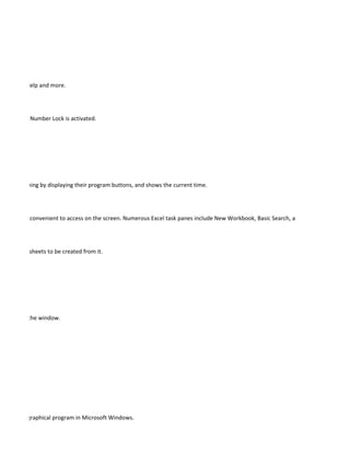 Windows Help and more.




 d when the Number Lock is activated.




ams are running by displaying their program buttons, and shows the current time.




pane that is convenient to access on the screen. Numerous Excel task panes include New Workbook, Basic Search, and Clipboard.




ualized worksheets to be created from it.




 document.




 appears in the window.




ments of a graphical program in Microsoft Windows.
 