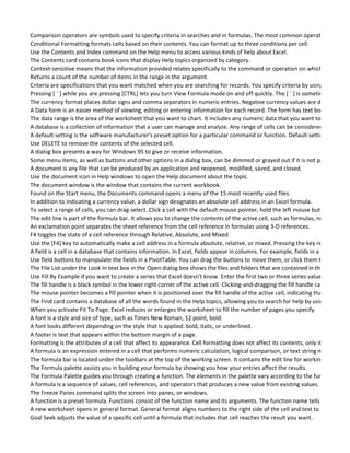 Comparison operators are symbols used to specify criteria in searches and in formulas. The most common operators are, Equ
Conditional Formatting formats cells based on their contents. You can format up to three conditions per cell.
Use the Contents and Index command on the Help menu to access various kinds of help about Excel.
The Contents card contains book icons that display Help topics organized by category.
Context-sensitive means that the information provided relates specifically to the command or operation on which you are wo
Returns a count of the number of items in the range in the argument.
Criteria are specifications that you want matched when you are searching for records. You specify criteria by using compariso
Pressing [ ` ] while you are pressing [CTRL] lets you turn View Formula mode on and off quickly. The [ ` ] is sometimes called t
The currency format places dollar signs and comma separators in numeric entries. Negative currency values are displayed in p
A Data form is an easier method of viewing, editing or entering information for each record. The form has text boxes for each
The data range is the area of the worksheet that you want to chart. It includes any numeric data that you want to chart and c
A database is a collection of information that a user can manage and analyze. Any range of cells can be considered to be a da
A default setting is the software manufacturer's preset option for a particular command or function. Default settings can be c
Use DELETE to remove the contents of the selected cell.
A dialog box presents a way for Windows 95 to give or receive information.
Some menu items, as well as buttons and other options in a dialog box, can be dimmed or grayed out if it is not possible to us
A document is any file that can be produced by an application and reopened, modified, saved, and closed.
Use the document icon in Help windows to open the Help document about the topic.
The document window is the window that contains the current workbook.
Found on the Start menu, the Documents command opens a menu of the 15 most recently used files.
In addition to indicating a currency value, a dollar sign designates an absolute cell address in an Excel formula.
To select a range of cells, you can drag-select. Click a cell with the default mouse pointer, hold the left mouse button down an
The edit line is part of the formula bar. It allows you to change the contents of the active cell, such as formulas, numbers, and
An exclamation point separates the sheet reference from the cell reference in formulas using 3-D references.
F4 toggles the state of a cell reference through Relative, Absolute, and Mixed.
Use the [F4] key to automatically make a cell address in a formula absolute, relative, or mixed. Pressing the key repeatedly to
A field is a cell in a database that contains information. In Excel, fields appear in columns. For example, fields in a Customer d
Use field buttons to manipulate the fields in a PivotTable. You can drag the buttons to move them, or click them to open the
The File List under the Look In text box in the Open dialog box shows the files and folders that are contained in the current fo
Use Fill By Example if you want to create a series that Excel doesn't know. Enter the first two or three series values to create
The fill handle is a black symbol in the lower right corner of the active cell. Clicking-and-dragging the fill handle can copy cell c
The mouse pointer becomes a fill pointer when it is positioned over the fill handle of the active cell, indicating that it is in the
The Find card contains a database of all the words found in the Help topics, allowing you to search for help by using key word
When you activate Fit To Page, Excel reduces or enlarges the worksheet to fill the number of pages you specify.
A font is a style and size of type, such as Times New Roman, 12 point, bold.
A font looks different depending on the style that is applied: bold, italic, or underlined.
A footer is text that appears within the bottom margin of a page.
Formatting is the attributes of a cell that affect its appearance. Cell formatting does not affect its contents, only its on-screen
A formula is an expression entered in a cell that performs numeric calculation, logical comparison, or text string manipulation
The formula bar is located under the toolbars at the top of the working screen. It contains the edit line for working with form
The Formula palette assists you in building your formula by showing you how your entries affect the results.
The Formula Palette guides you through creating a function. The elements in the palette vary according to the function select
A formula is a sequence of values, cell references, and operators that produces a new value from existing values. A formula a
The Freeze Panes command splits the screen into panes, or windows.
A function is a preset formula. Functions consist of the function name and its arguments. The function name tells Excel what
A new worksheet opens in general format. General format aligns numbers to the right side of the cell and text to the left.
Goal Seek adjusts the value of a specific cell until a formula that includes that cell reaches the result you want.
 