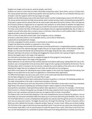 Graphics are images such as clip art, word art, graphs, and charts.
Gridlines are lines on a chart that can make critical data comparisons easier. Some charts, such as a 3-D pie chart, don't need
The mouse pointer becomes a hand mouse pointer when you point to a hot spot. It is an indication that you can click the hot
A header is text that appears within the top margin of a page.
Headers are the lettered gray areas at the top of each column and the numbered gray areas to the left of each row.
The mouse pointer becomes the Help mouse pointer when context-sensitive help is activated by pressing [SHIFT+F1] or by se
A hot spot is a green word or phrase that can be used to open help about the word or phrase. Click a hot spot with a solid und
An If function performs a logical test on an argument, then performs an action based on whether the logical test is true or fal
In-cell editing, by double-clicking a cell, allows you to edit the cell contents without moving the mouse pointer to the edit line
The Index card contains the titles of Help topics and subtopics that are organized alphabetically, like an index in a book.
A label is any cell entry other than a numeric value or a formula. A text entry in a cell is called a label. A range of values will of
Legends provide a key to the data illustrated in a chart.
A list is a series of rows that contains data. Excel recognizes a list as a database.
A list box is a box that contains a list of available choices, such as files or field names.
Locked cells are protected from changes.
Formulas using logical functions produce a result based on conditions you specify.
A logical test determines whether an argument is true or false.
Macros are recordings of commands that automate commonly performed or complicated procedures, speeding up your work
Margin handles are lines representing page margins that you can drag to adjust while in Print Preview mode. You turn them o
Margins are the areas that border the printed portion of the page along the top, sides, and bottom.
Marquee-selecting is the process of clicking-and-dragging the mouse pointer over a group of objects until a dotted line forms
Returns the largest value in the range in the argument.
You click items on the Excel menu bar to navigate through all of the program's many features.
Returns the smallest value in the range in the argument.
Mixed addresses are cell references that combine absolute and relative addressing, making either the row or the column abs
AutoSum uses a moving border to let you know which range of cells is going to be totaled by the formula. The moving border
The Name Box, which is located on the formula bar, indicates the current address of the active cell or cell range.
Selected cell ranges that are not adjacent to each other are referred to as non-contiguous.
Excel offers many options for adjusting the way numbers appear on the screen by changing their formatting. Some examples
Objects are any data that can be used in an application or shared with other applications.
The Office Assistant gives you tips as you work, and it can be used to get help about Excel processes.
Use the Open dialog box to search for and select files to open.
Operators are used to tell Excel what mathematical functions to perform in a formula. The following symbols are the operato
The order of precedence is the order in which Excel calculates a formula.
Most printers will allow you to print your document so that the information can be read in one of two orientations, or ways o
Page Setup is the process of getting your worksheet projects ready to appear on the printed page.
Excel performs calculations inside parentheses before other operations in a formula. For example, in the formula (B3+2)*4, E
Paste Function is a feature that guides you through all of the steps using the Paste Function Dialog Box and the Formula Palet
Patterns are color variations and textures that you can apply to cells to create a visual effect.
The Patterns tab in the Format Cells dialog box is the most comprehensive source of options for patterns. You can press CTRL
PivotTables are interactive worksheet tables that allow you to summarize data with great flexibility. Their row and column he
The PivotTable Wizard is a series of dialog boxes that guides you step-by-step through the process of creating a PivotTable.
Font sizes are measured in points. The bigger the point size, the larger the lettering. This text is 10 points, which is a common
When you click a dotted-line hot spot, a separate window "pops up" on your screen. When you are done reading the informa
The Print Area is the range of cells that you have specified to print. If you do not set a print area, Excel will print the range of t
Print Preview mode offers a set of control buttons to make the feature more useful. Click Close to exit Print Preview mode.
You can lock selected parts of a worksheet to protect those parts from being altered by an outside source by activating the Pr
 