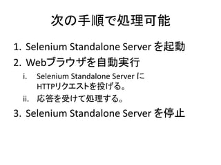 次の手順で処理可能
1. Selenium Standalone Server を起動
2. Webブラウザを自動実行
i. Selenium Standalone Server に
HTTPリクエストを投げる。
ii. 応答を受けて処理する。
3. Selenium Standalone Server を停止
 