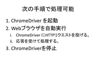 次の手順で処理可能
1. ChromeDriver を起動
2. Webブラウザを自動実行
i. ChromeDriver にHTTPリクエストを投げる。
ii. 応答を受けて処理する。
3. ChromeDriverを停止
 