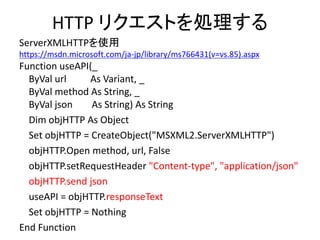 HTTP リクエストを処理する
ServerXMLHTTPを使用
https://msdn.microsoft.com/ja-jp/library/ms766431(v=vs.85).aspx
Function useAPI(_
ByVal url As Variant, _
ByVal method As String, _
ByVal json As String) As String
Dim objHTTP As Object
Set objHTTP = CreateObject("MSXML2.ServerXMLHTTP")
objHTTP.Open method, url, False
objHTTP.setRequestHeader "Content-type", "application/json"
objHTTP.send json
useAPI = objHTTP.responseText
Set objHTTP = Nothing
End Function
 
