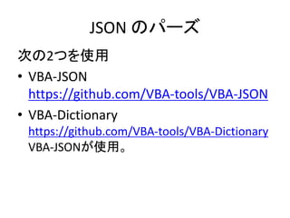JSON のパーズ
次の2つを使用
• VBA-JSON
https://github.com/VBA-tools/VBA-JSON
• VBA-Dictionary
https://github.com/VBA-tools/VBA-Dictionary
VBA-JSONが使用。
 