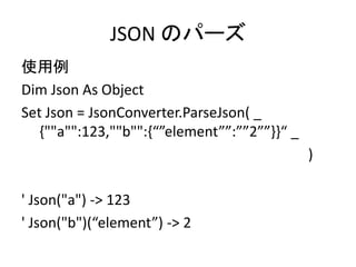 JSON のパーズ
使用例
Dim Json As Object
Set Json = JsonConverter.ParseJson( _
{""a"":123,""b"":{“”element””:””2””}}“ _
)
' Json("a") -> 123
' Json("b")(“element”) -> 2
 