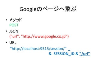Googleのページへ飛ぶ
• メソッド
POST
• JSON
{"url": ”http://www.google.co.jp”}
• URL
“http://localhost:9515/session/“ _
& SESSION_ID & "/url”
 
