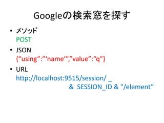 Googleの検索窓を探す
• メソッド
POST
• JSON
{“using”:”‘name’”,”value”:“q”}
• URL
http://localhost:9515/session/ _
& SESSION_ID & "/element”
 