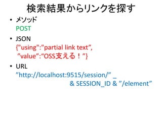 検索結果からリンクを探す
• メソッド
POST
• JSON
{"using":"partial link text”,
”value”:“OSS支える！”}
• URL
”http://localhost:9515/session/” _
& SESSION_ID & ”/element”
 