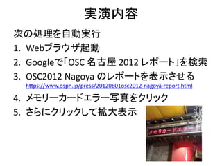 実演内容
次の処理を自動実行
1. Webブラウザ起動
2. Googleで「OSC 名古屋 2012 レポート」を検索
3. OSC2012 Nagoya のレポートを表示させる
https://www.ospn.jp/press/20120601osc2012-nagoya-report.html
4. メモリーカードエラー写真をクリック
5. さらにクリックして拡大表示
 