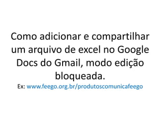 Como adicionar e compartilhar
um arquivo de excel no Google
 Docs do Gmail, modo edição
         bloqueada.
 Ex: www.feego.org.br/produtoscomunicafeego
 